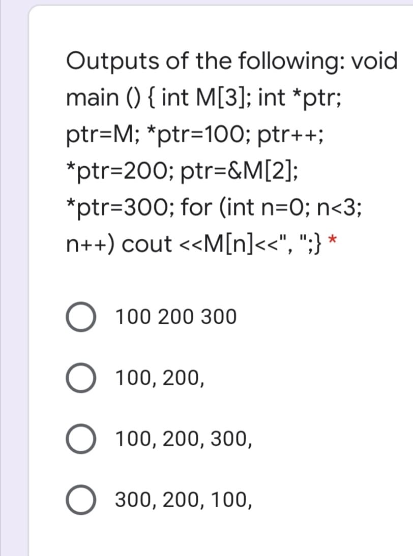 Outputs of the following: void
main () { int M[3]; int *ptr;
ptr=M; *ptr=D100; ptr++;
*ptr=200; ptr=&M[2];
*ptr=300; for (int n=O; n<3;
n++) cout <<M[n]<<", ";} *
