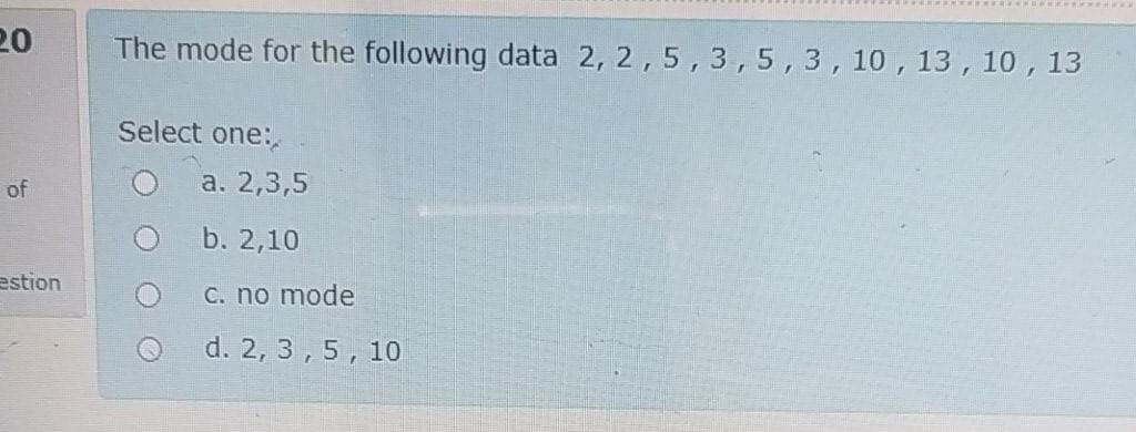 20
The mode for the following data 2, 2,5,3,5,3,10,13, 10 , 13
Select one:
of
a. 2,3,5
b. 2,10
estion
C. no mode
d. 2, 3,5, 10
