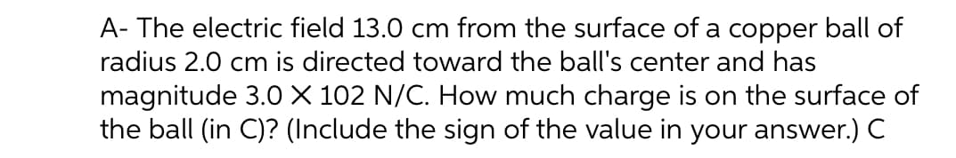 A- The electric field 13.0 cm from the surface of a copper ball of
radius 2.0 cm is directed toward the ball's center and has
magnitude 3.0 X 102 N/C. How much charge is on the surface of
the ball (in C)? (Include the sign of the value in your answer.) C
