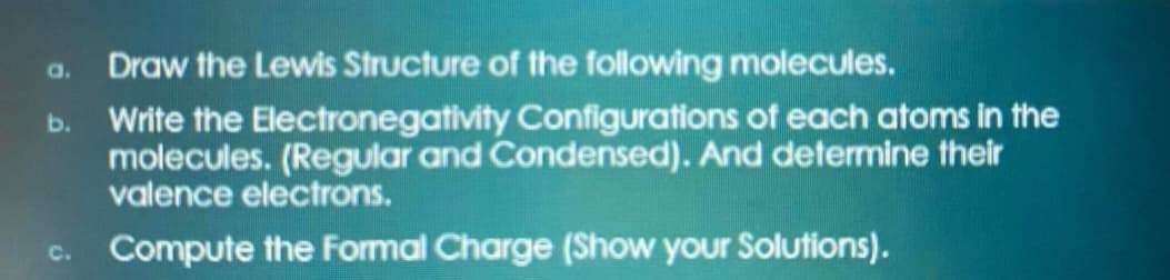 a. Draw the Lewis Structure of the following molecules.
b. Write the Electronegativity Configurations of each atoms in the
molecules. (Regular and Condensed). And determine their
valence electrons.
c. Compute the Formal Charge (Show your Solutions).
