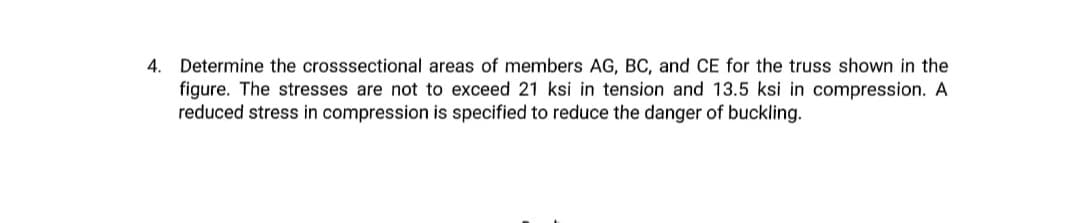 4. Determine the crosssectional areas of members AG, BC, and CE for the truss shown in the
figure. The stresses are not to exceed 21 ksi in tension and 13.5 ksi in compression. A
reduced stress in compression is specified to reduce the danger of buckling.
