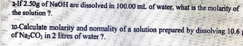 2-If 2.50g of NAOH are dissolved in 100.00 mL of water, what is the molarity of
the solution ?.
10-Calculate molarity and normality of a solution prepared by dissolving 10.6
of Na,CO, in 2 litres of water ?.
