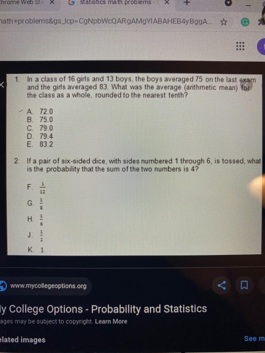 Chrome Web Sto
Gstatistics math problems
atheproblems&gs.Jop=CgNpbWcQARgAMaYIABAHEB4yBggA..
In a class of 16 girls and 13 boys, the boys averaged 75 on the last exam
1.
and the girls averaged 83. What was the average (arithmetic mean) for
the class as a whole, rounded to the nearest tenth?
A 72.0
B. 75.0
C. 79.0
D. 79.4
E 83.2
2. If a pair of six-sided dice, with sides numbered 1 through 6, is tossed, what
is the probability that the sum of the two numbers is 4?
1.
F.
12
G.
H.
K 1
www.mycollegeoptions.org
ly College Options - Probability and Statistics
ages may be subject to copyright. Learn More
elated images
See m
