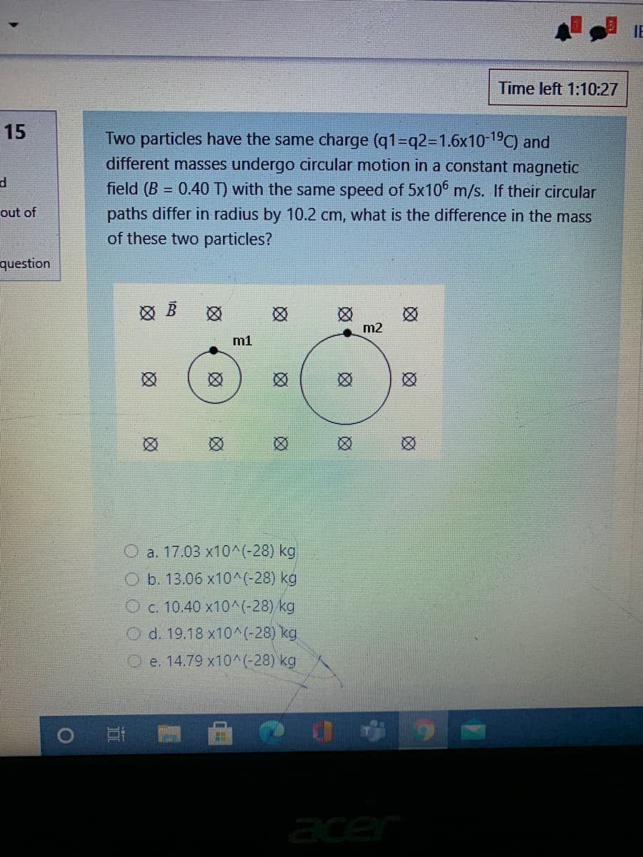 IE
Time left 1:10:27
15
Two particles have the same charge (q1-q2%3D1.6x10-19C) and
different masses undergo circular motion in a constant magnetic
field (B = 0.40 T) with the same speed of 5x10° m/s. If their circular
out of
paths differ in radius by 10.2 cm, what is the difference in the mass
of these two particles?
question
m2
m1
O a. 17.03 x10^(-28) kg
O b. 13.06 x10^(-28) kg
O c. 10.40 x10^(-28) kg
O d. 19.18 x10^(-28) kg
O e. 14.79 x10^(-28) kg
acer
