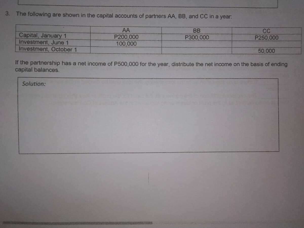 3. The following are shown in the capital accounts of partners AA, BB, and CC in a year:
AA
BB
CC
Capital, January 1
Investment, June 1
Investment, October 1
P200,000
100,000
P300,000
P250,000
50,000
If the partnership has a net income of P500,000 for the year, distribute the net income on the basis of ending
capital balances.
Solution:
