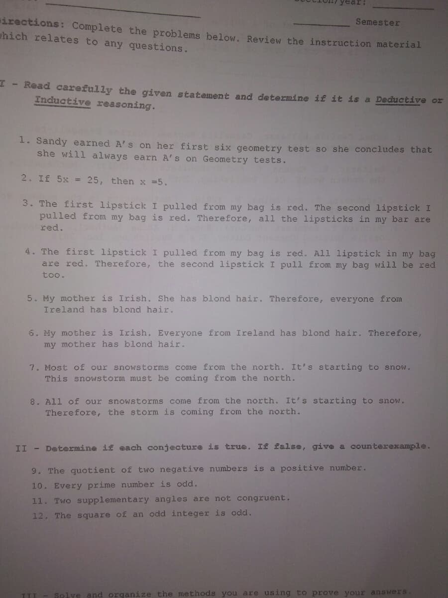 irections: Complete the problems below. Review the instruction material
uhich relates to any questions.
Semester
- Read carefully the given statement and determine if it is a Deductive or
Inductive reasoning.
1. Sandy earned A's on her first six geometry test so she concludes that
she will always earn A's on Geometry tests.
2. If 5x = 25, then x =5.
3. The first lipstick I pulled from my bag is red. The second lipstick I
pulled from my bag is red. Therefore, all the lipsticks in my bar are
red.
4. The first lipstick I pulled from my bag is red. All lipstick in my bag
are red. Therefore, the second lipstick I pull from my bag will be red
too.
5. My mother is Irish. She has blond hair. Therefore, everyone from
Ireland has blond hair.
6. My mother is Irish. Everyone from Ireland has blond hair. Therefore,
my mother has blond hair.
7. Most of our snowstorms come from the north. It's starting to snow.
This snowstorm must be coming from the north.
8. All of our snowstorms come from the north. It's starting to snow.
Therefore, the storm is coming from the north.
II - Determine if each conjecture is true. If false, give a counterexample.
9. The quotient of two negative numbers is a positive number.
10. Every prime number is odd.
11. Two supplementary angles are not congruent.
12. The square of an odd integer is odd.
TII
Solve and organize the methods you are using to prove your answers.
