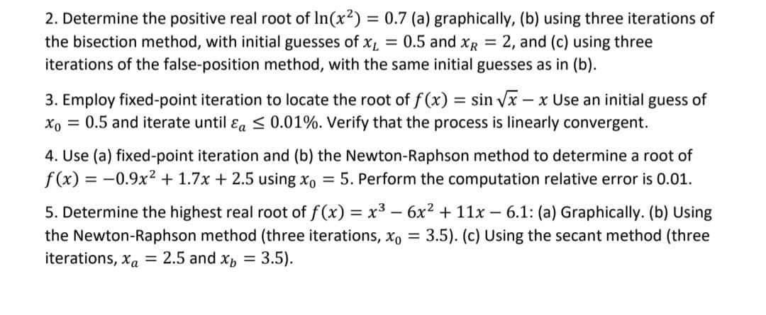 2. Determine the positive real root of In(x²) = 0.7 (a) graphically, (b) using three iterations of
the bisection method, with initial guesses of x₁ = 0.5 and XR = 2, and (c) using three
iterations of the false-position method, with the same initial guesses as in (b).
3. Employ fixed-point iteration to locate the root of f(x) = sin √√x - x Use an initial guess of
Xo = 0.5 and iterate until a ≤ 0.01%. Verify that the process is linearly convergent.
4. Use (a) fixed-point iteration and (b) the Newton-Raphson method to determine a root of
f(x) = -0.9x² + 1.7x + 2.5 using xo = 5. Perform the computation relative error is 0.01.
5. Determine the highest real root of f(x) = x³ - 6x² + 11x - 6.1: (a) Graphically. (b) Using
the Newton-Raphson method (three iterations, xo = 3.5). (c) Using the secant method (three
iterations, xa = 2.5 and xb 3.5).
=