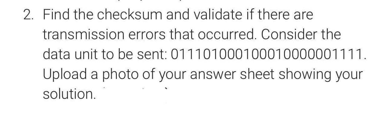 2. Find the checksum and validate if there are
transmission errors that occurred. Consider the
data unit to be sent: 011101000100010000001111.
Upload a photo of your answer sheet showing your
solution.