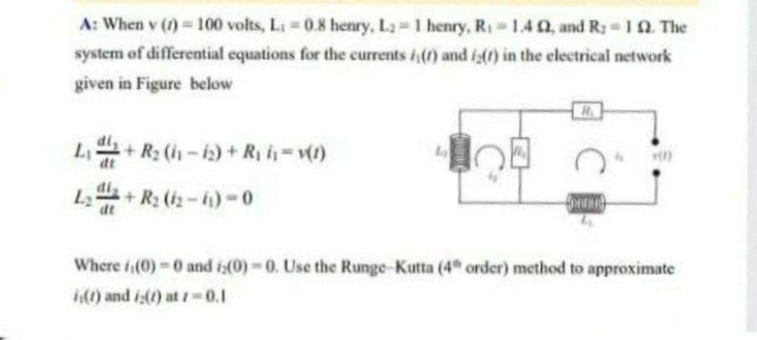 A: When v (1) = 100 volts, L: -0.8 henry, L2=1 henry, R₁=1.402, and R. - 12. The
system of differential equations for the currents 4() and 1() in the electrical network
given in Figure below
+ R₂ (11-12) + R₁ i₁= v(1)
L2 +R₂ (2-1)-0
OMA
dt
Where (0)=0 and 2(0)-0. Use the Runge-Kutta (4 order) method to approximate
(1) and i(t) at 1-0.1