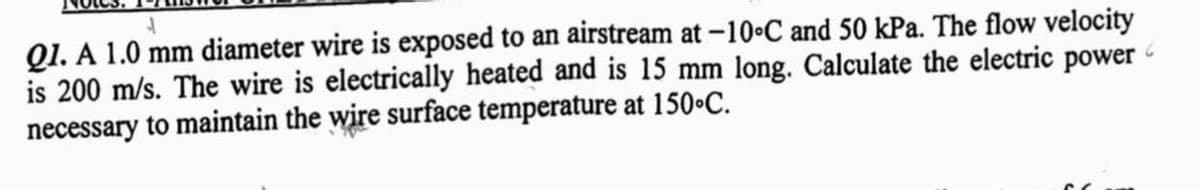 Q1. A 1.0 mm diameter wire is exposed to an airstream at -10°C and 50 kPa. The flow velocity
is 200 m/s. The wire is electrically heated and is 15 mm long. Calculate the electric power
necessary to maintain the wire surface temperature at 150°C.