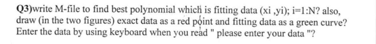 Q3)write M-file to find best polynomial which is fitting data (xi,yi); i=1:N? also,
draw (in the two figures) exact data as a red point and fitting data as a green curve?
Enter the data by using keyboard when you read " please enter your data "?