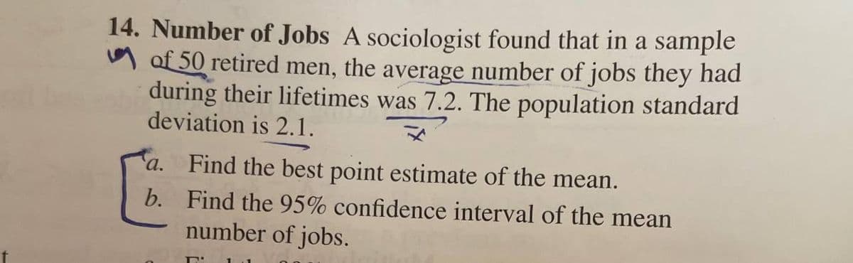 14. Number of Jobs A sociologist found that in a sample
M of 50 retired men, the average number of jobs they had
during their lifetimes was 7.2. The population standard
deviation is 2.1.
a.
Find the best point estimate of the mean.
b. Find the 95% confidence interval of the mean
number of jobs.
