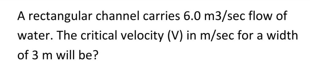 A rectangular channel carries 6.0 m3/sec flow of
water. The critical velocity (V) in m/sec for a width
of 3 m will be?