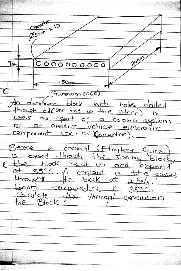 9mm
Ć
Diameter
5mm
Вероге
IS
X10
150mm
(Aluminium 6060)
An aluminium block.
with
through all Cone end to the other)
used as
part of
of
an
component CDC-DC Converter).
- the
at
electrie
vehidle
a cooling system
300m
holes drilled
IS
passed through the too
block Beat
up
85°C. A coolant
the block
coolant (Ethylene Gylcol)
Cooling block,
and expand
كل
electronie
throught
Coolant temperature is
Calculate
the Block
the passed
at 2 19/3.
35 C.
the thermal expension