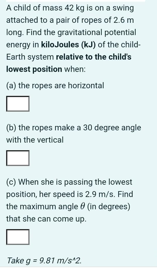 A child of mass 42 kg is on a swing
attached to a pair of ropes of 2.6 m
long. Find the gravitational potential
energy in kilojoules (kJ) of the child-
Earth system relative to the child's
lowest position when:
(a) the ropes are horizontal
(b) the ropes make a 30 degree angle
with the vertical
(c) When she is passing the lowest
position, her speed is 2.9 m/s. Find
the maximum angle (in degrees)
that she can come up.
Take g = 9.81 m/s^2.