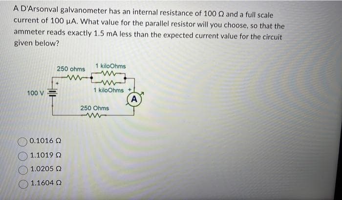 A D'Arsonval galvanometer has an internal resistance of 100 2 and a full scale
current of 100 μA. What value for the parallel resistor will you choose, so that the
ammeter reads exactly 1.5 mA less than the expected current value for the circuit
given below?
100 V
250 ohms
0.1016 Ω
1.1019 02
1.0205 Ω
1.1604 Ω
1 kiloOhms
ww
1 kiloOhms +
250 Ohms
A