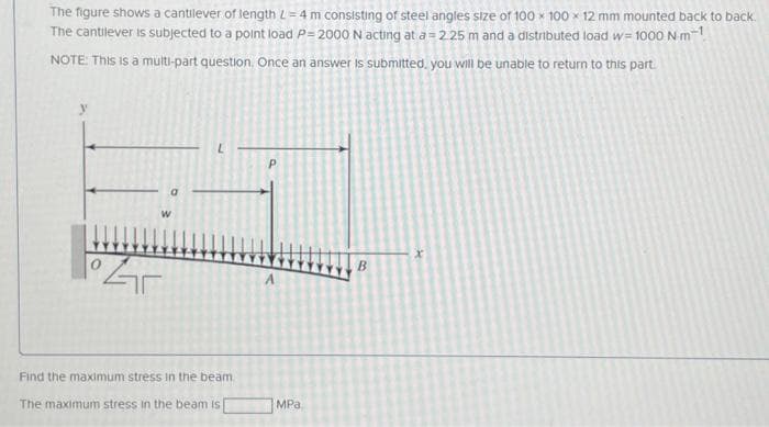 The figure shows a cantilever of length L=4 m consisting of steel angles size of 100 x 100 x 12 mm mounted back to back.
The cantilever is subjected to a point load P=2000 N acting at a= 2.25 m and a distributed load w=1000 N-m-¹
NOTE: This is a multi-part question. Once an answer is submitted, you will be unable to return to this part.
W
Gr
Find the maximum stress in the beam.
The maximum stress in the beam is
P
MPa
B
X