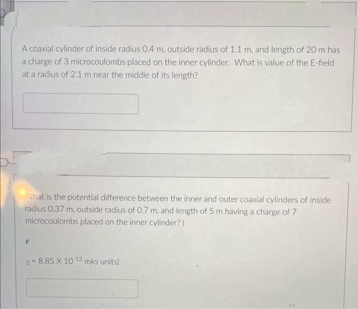 A coaxial cylinder of inside radius 0.4 m, outside radius of 1.1 m, and length of 20 m has
a charge of 3 microcoulombs placed on the inner cylinder. What is value of the E-field
at a radius of 2:1 m near the middle of its length?
What is the potential difference between the inner and outer coaxial cylinders of inside
radius 0.37 m, outside radius of 0.7 m, and length of 5 m having a charge of 7
microcoulombs placed on the inner cylinder? (
E
08.85 X 10-12 mks units)