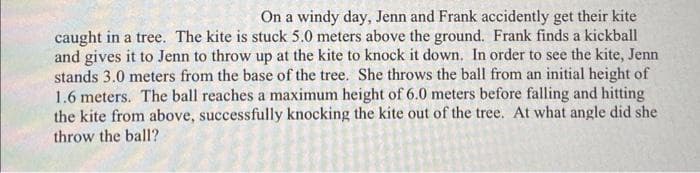 On a windy day, Jenn and Frank accidently get their kite
caught in a tree. The kite is stuck 5.0 meters above the ground. Frank finds a kickball
and gives it to Jenn to throw up at the kite to knock it down. In order to see the kite, Jenn
stands 3.0 meters from the base of the tree. She throws the ball from an initial height of
1.6 meters. The ball reaches a maximum height of 6.0 meters before falling and hitting
the kite from above, successfully knocking the kite out of the tree. At what angle did she
throw the ball?