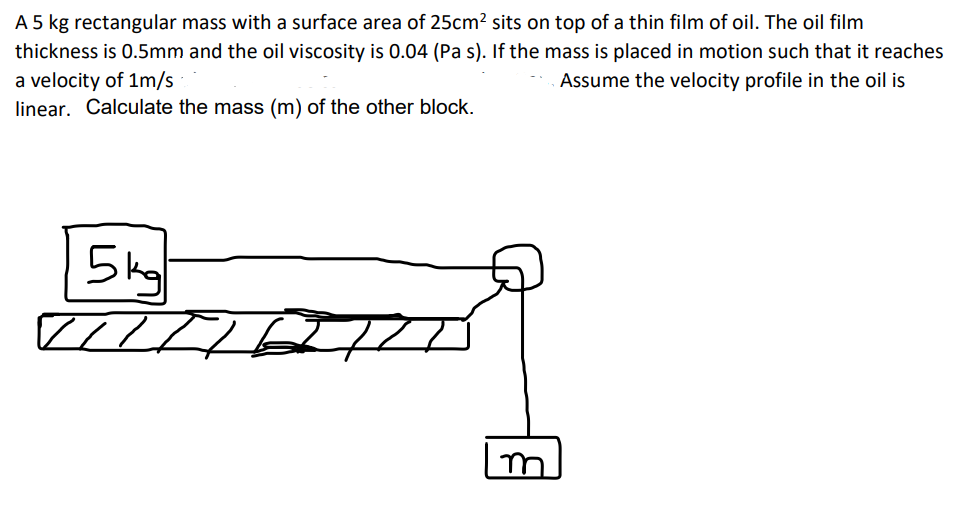 A 5 kg rectangular mass with a surface area of 25cm² sits on top of a thin film of oil. The oil film
thickness is 0.5mm and the oil viscosity is 0.04 (Pa s). If the mass is placed in motion such that it reaches
Assume the velocity profile in the oil is
a velocity of 1m/s
linear. Calculate the mass (m) of the other block.
5kg
///