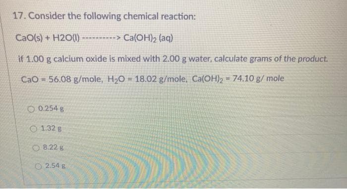 17. Consider the following chemical reaction:
CaO(s) + H2O() ---------> Ca(OH)2 (aq)
if 1.00 g calcium oxide is mixed with 2.00 g water, calculate grams of the product.
CaO = 56.08 g/mole, H2O = 18.02 g/mole, Ca(OH)2 74.10 g/ mole
O 0.254 g
O 1.32 g
O 8.22 g
O 2.54 g
