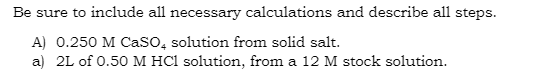 Be sure to include all necessary calculations and describe all steps.
A) 0.250 M CaSO4 solution from solid salt.
a) 2L of 0.50 M HCl solution, from a 12 M stock solution.