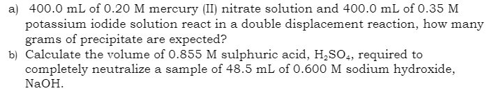 a) 400.0 mL of 0.20 M mercury (II) nitrate solution and 400.0 mL of 0.35 M
potassium iodide solution react in a double displacement reaction, how many
grams of precipitate are expected?
b) Calculate the volume of 0.855 M sulphuric acid, H₂SO4, required to
completely neutralize a sample of 48.5 mL of 0.600 M sodium hydroxide,
NaOH.