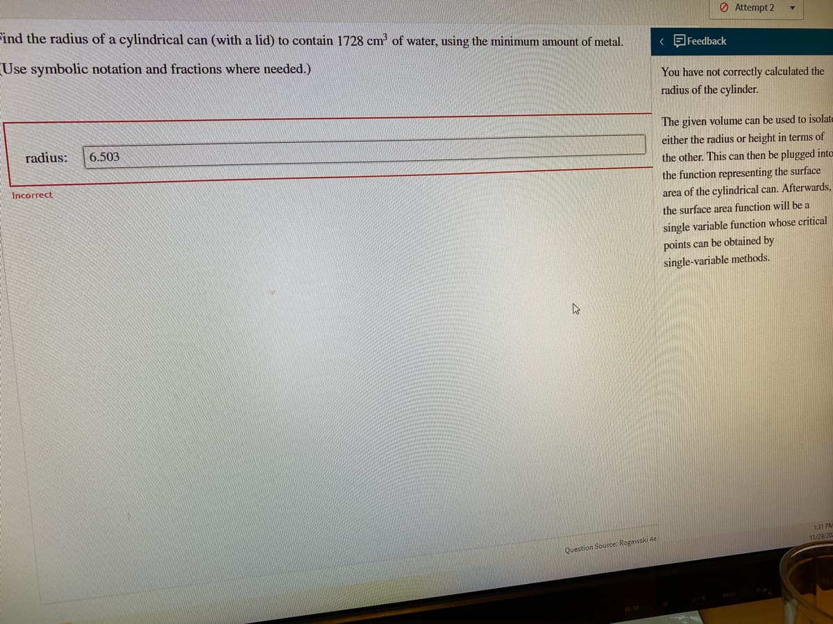 Find the radius of a cylindrical can (with a lid) to contain 1728 cm of water, using the minimum amount of metal.
O Attempt 2
Use symbolic notation and fractions where needed.)
< Feedback
You have not correctly calculated the
radius of the cylinder.
The given volume can be used to isolate
either the radius or height in terms of
radius:
6.503
the other. This can then be plugged into
Incorrect
the function representing the surface
area of the cylindrical can. Afterwards,
the surface area function will be a
single variable function whose critical
points can be obtained by
single-variable methods.
1:31 PM
11/29/200
Question Source: Rogawski de

