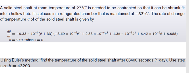 A solid steel shaft at room temperature of 27°C is needed to be contracted so that it can be shrunk fit
into a hollow hub. It is placed in a refrigerated chamber that is maintained at -33°C. The rate of change
of temperature of of the solid steel shaft is given by
do
dt
= −5.33 × 10¯6(0+33) (−3.69 × 10¯6² +2.33 × 10-50³ + 1.35 × 10-³0² +5.42 × 10-²0+5.588)
0 = 27°C when t = 0
Using Euler's method, find the temperature of the solid steel shaft after 86400 seconds (1 day). Use step
size h = 43200.