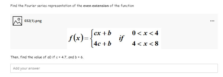 Find the Fourier series representation of the even extension of the function
032(1).png
f(x)- Įcr +b
if
4c +b
0 <x <4
4 < x< 8
Then, find the value of ao if c = 4.7, and b = 6.
Add your answer
