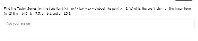 Find the Taylor Series for the function f(x) = ax + bx? + cx + d about the point x = 2. What is the coefficient of the linear term
(x- 2) if a = 14.5, b= 7.5, c = 6.1, and d = 20.8.
Add your answer
