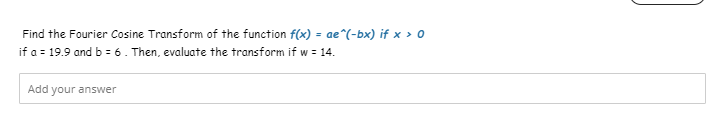 Find the Fourier Cosine Transform of the function f(x) = ae^(-bx) if x > 0
if a = 19.9 and b = 6. Then, evaluate the transform if w = 14.
Add your answer
