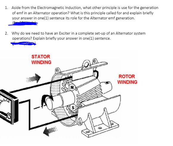 1. Aside from the Electromagnetic Induction, what other principle is use for the generation
of emf in an Alternator operation? What is this principle called for and explain briefly
your answer in one (1) sentence its role for the Alternator emf generation.
2. Why do we need to have an Exciter in a complete set-up of an Alternator system
operations? Explain briefly your answer in one (1) sentence.
STATOR
WINDING
MA
ROTOR
WINDING