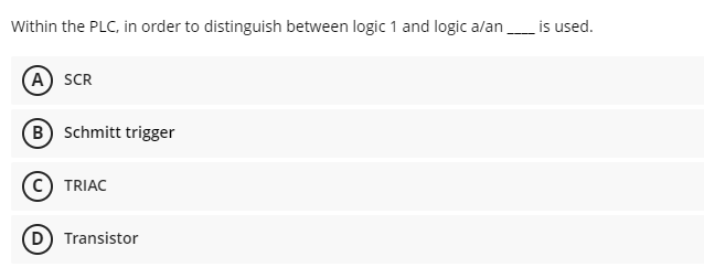 Within the PLC, in order to distinguish between logic 1 and logic a/an
A SCR
B) Schmitt trigger
TRIAC
D) Transistor
is used.