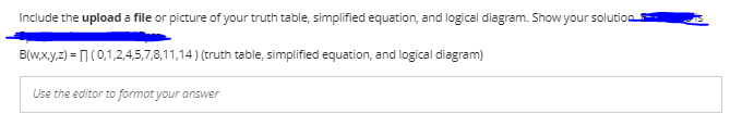 Include the upload a file or picture of your truth table, simplified equation, and logical diagram. Show your solution
B(w,x.y,z) = 1(0,1,2,4,5,7,8,11,14) (truth table, simplified equation, and logical diagram)
Use the editor to format your answer
