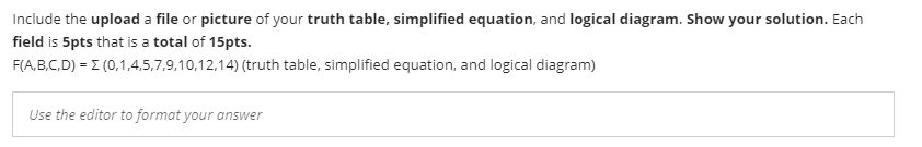 Include the upload a file or picture of your truth table, simplified equation, and logical diagram. Show your solution. Each
field is 5pts that is a total of 15pts.
F(A,B.C.D) = E (0,1,4,5,7,9.10,12,14) (truth table, simplified equation, and logical diagram)
Use the editor to format your answer
