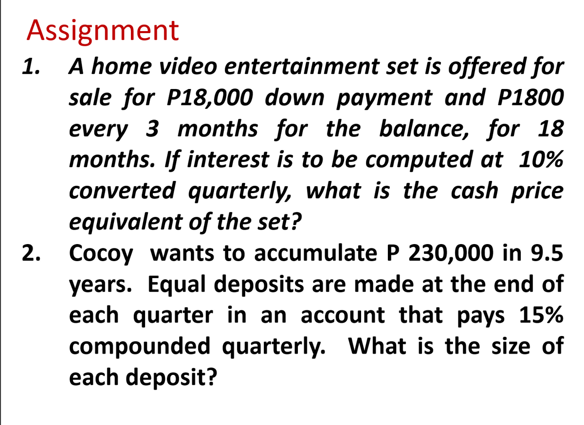 Assignment
1.
A home video entertainment set is offered for
sale for P18,000 down payment and P1800
every 3 months for the balance, for 18
months. If interest is to be computed at 10%
converted quarterly, what is the cash price
equivalent of the set?
2. Cocoy wants to accumulate P 230,000 in 9.5
years. Equal deposits are made at the end of
each quarter in an account that pays 15%
compounded quarterly. What is the size of
each deposit?