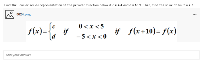 Find the Fourier series representation of the periodic function below if c = 4.4 and d = 16.3. Then, find the value of bn if n= 7.
0024.png
...
f(x)=-
0 <x <5
if
-5<x < 0
if f(x+10)= f(x)
d
Add your answer
