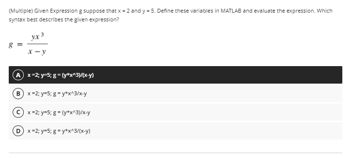 (Multiple) Given Expression g suppose that x = 2 and y = 5. Define these variables in MATLAB and evaluate the expression. Which
syntax best describes the given expression?
yx 3
X - y
A x=2; y=5; g= (y*x^3)/(x-y)
B) x=2; y=5; g = y*x^3/x-y
C x=2; y=5; g = (y*x^3)/x-y
D x=2; y=5; g = y*x^3/(x-y)
