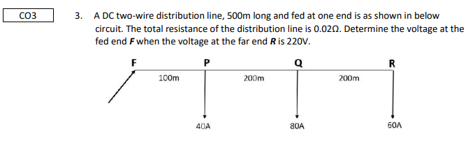 CO3
3. A DC two-wire distribution line, 500m long and fed at one end is as shown in below
circuit. The total resistance of the distribution line is 0.02n. Determine the voltage at the
fed end Fwhen the voltage at the far end R is 220V.
F
R
100m
200m
200m
40A
80A
60A
