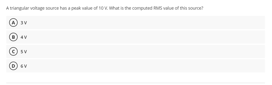 A triangular voltage source has a peak value of 10 V. What is the computed RMS value of this source?
А) 3V
B) 4 V
(с) 5V
D) 6V
