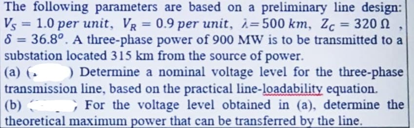 The following parameters are based on a preliminary line design:
Vs = 1.0 per unit, VR = 0.9 per unit, λ=500 km, Zc = 320 Ω
8 = 36.8°. A three-phase power of 900 MW is to be transmitted to a
substation located 315 km from the source of power.
9
(a) (
) Determine a nominal voltage level for the three-phase
line, based on the practical line-loadability equation.
transmission
For the voltage level obtained in (a), determine the
G
theoretical maximum power that can be transferred by the line.
(b)