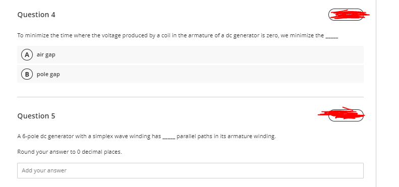 Question 4
To minimize the time where the voltage produced by a coil in the armature of a dc generator is zero, we minimize the
A air gap
B pole gap
Question 5
A 6-pole dc generator with a simplex wave winding has parallel paths in its armature winding.
Round your answer to 0 decimal places.
Add your answer
