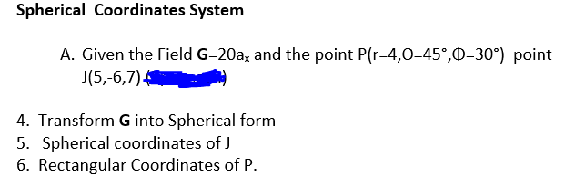 Spherical Coordinates System
A. Given the Field G=20ax and the point P(r=4,0=45°,0=30°) point
J(5,-6,7)
4. Transform G into Spherical form
5. Spherical coordinates of J
6. Rectangular Coordinates of P.
