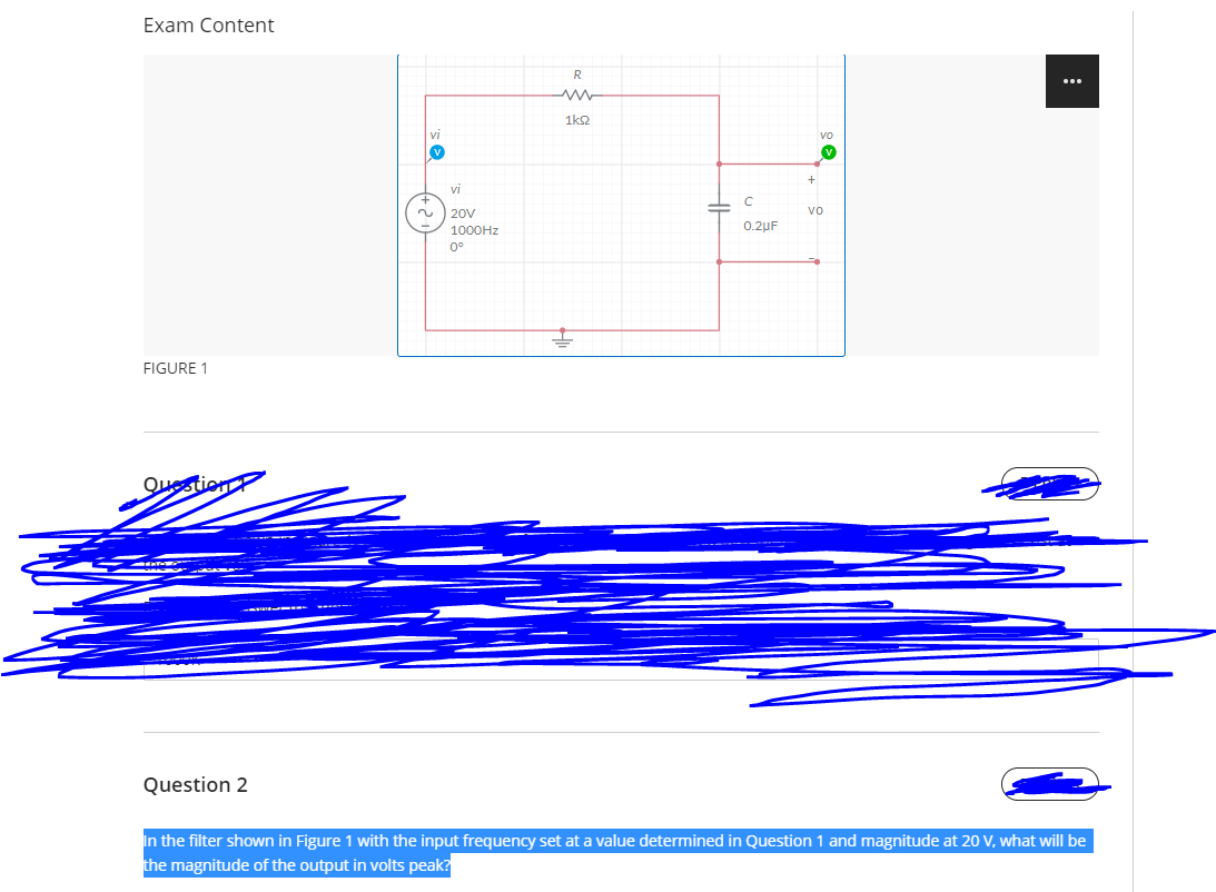 Exam Content
R
...
1k2
VI
Vo
vi
20V
vo
1000HZ
0.2uF
0°
FIGURE 1
Question
Question 2
In the filter shown in Figure 1 with the input frequency set at a value determined in Question 1 and magnitude at 20 V, what will be
the magnitude of the output in volts peak?
