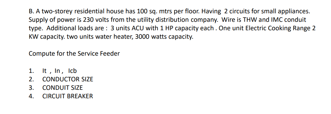 B. A two-storey residential house has 100 sq. mtrs per floor. Having 2 circuits for small appliances.
Supply of power is 230 volts from the utility distribution company. Wire is THW and IMC conduit
type. Additional loads are: 3 units ACU with 1 HP capacity each. One unit Electric Cooking Range 2
KW capacity. two units water heater, 3000 watts capacity.
Compute for the Service Feeder
It, In, lcb
CONDUCTOR SIZE
1.
2.
3.
CONDUIT SIZE
4. CIRCUIT BREAKER