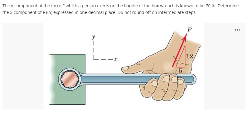 The y-component of the force F which a person exerts on the handle of the box wrench is known to be 70 lb. Determine
the x-component of F (lb) expressed in one decimal place. Do not round off on intermediate steps.
...
F
y
1
1
12,
G
5