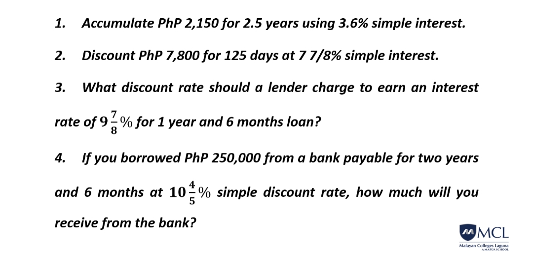 Accumulate PhP 2,150 for 2.5 years using 3.6% simple interest.
2. Discount PhP 7,800 for 125 days at 7 7/8% simple interest.
3. What discount rate should a lender charge to earn an interest
7
rate of 9-% for 1 year and 6 months loan?
8
1.
4. If you borrowed PhP 250,000 from a bank payable for two years
4
and 6 months at 10% simple discount rate, how much will you
5
receive from the bank?
MCL
Malayan Colleges Laguna
A MAPUA SCHOOL