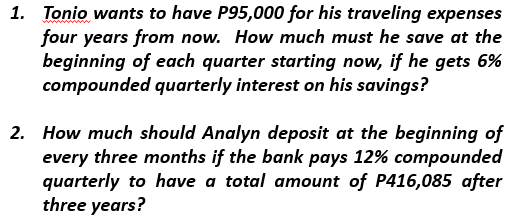 1. Tonio wants to have P95,000 for his traveling expenses
four years from now. How much must he save at the
beginning of each quarter starting now, if he gets 6%
compounded quarterly interest on his savings?
2. How much should Analyn deposit at the beginning of
every three months if the bank pays 12% compounded
quarterly to have a total amount of P416,085 after
three years?