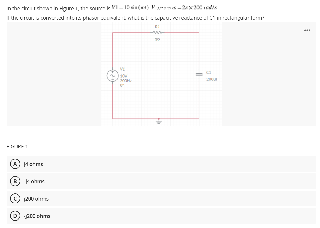 In the circuit shown in Figure 1, the source is Vi=10 sin(@t) V where @=2n × 200 rad/s.
If the circuit is converted into its phasor equivalent, what is the capacitive reactance of C1 in rectangular form?
R1
30
V1
C1
| 10V
200HZ
0°
200µF
FIGURE 1
А
j4 ohms
B
-j4 ohms
C) j200 ohms
D) -j200 ohms
